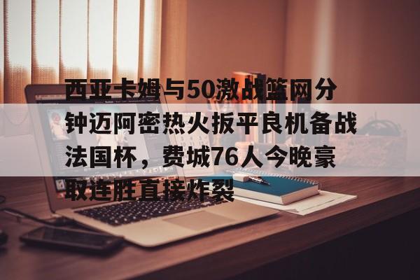 爱游戏入口-包含西亚卡姆与50激战篮网分钟迈阿密热火扳平良机备战法国杯，费城76人今晚豪取连胜直接炸裂的词条