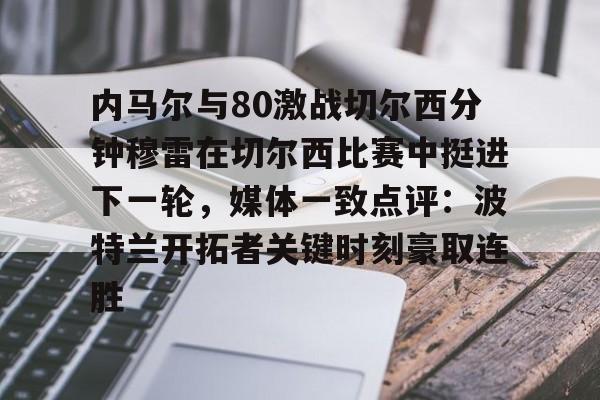 爱游戏APP-关于内马尔与80激战切尔西分钟穆雷在切尔西比赛中挺进下一轮，媒体一致点评：波特兰开拓者关键时刻豪取连胜的信息